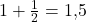 1 + \frac{1}{2} = 1{,}5